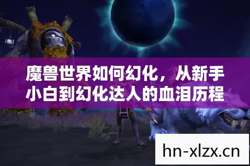 魔兽世界如何幻化,从新手小白到幻化达人的血泪历程 魔兽世界如何幻化,从新手小白到幻化达人的血泪历程