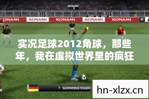 实况足球2012角球,那些年,我在虚拟世界里的疯狂与执着 实况足球2012角球,那些年,我在虚拟世界里的疯狂与执着