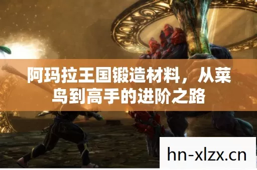 阿玛拉王国锻造材料,从菜鸟到高手的进阶之路 阿玛拉王国锻造材料,从菜鸟到高手的进阶之路