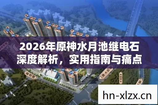 2026年原神水月池继电石深度解析,实用指南与痛点解决方案大揭秘 2026年原神水月池继电石深度解析,实用指南与痛点解决方案大揭秘