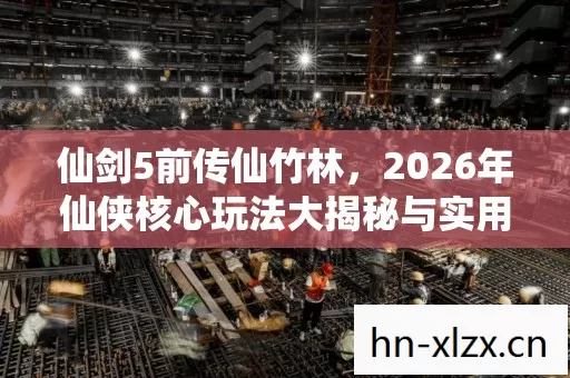 仙剑5前传仙竹林,2026年仙侠核心玩法大揭秘与实用指南 仙剑5前传仙竹林,2026年仙侠核心玩法大揭秘与实用指南