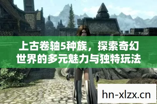 上古卷轴5种族,探索奇幻世界的多元魅力与独特玩法 上古卷轴5种族,探索奇幻世界的多元魅力与独特玩法