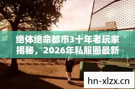 绝体绝命都市3十年老玩家揭秘,2026年私服圈最新动态与实用攻略 绝体绝命都市3十年老玩家揭秘,2026年私服圈最新动态与实用攻略