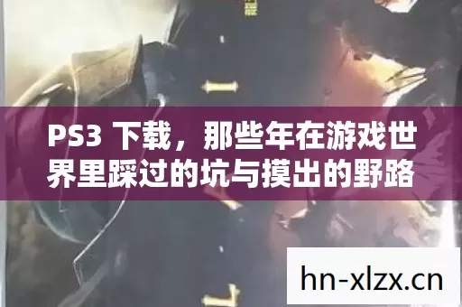PS3 下载,那些年在游戏世界里踩过的坑与摸出的野路子 PS3 下载,那些年在游戏世界里踩过的坑与摸出的野路子