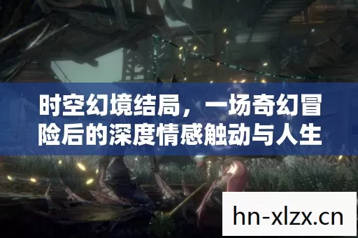 时空幻境结局,一场奇幻冒险后的深度情感触动与人生领悟 时空幻境结局,一场奇幻冒险后的深度情感触动与人生领悟