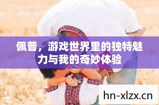 佩普,游戏世界里的独特魅力与我的奇妙体验 佩普,游戏世界里的独特魅力与我的奇妙体验