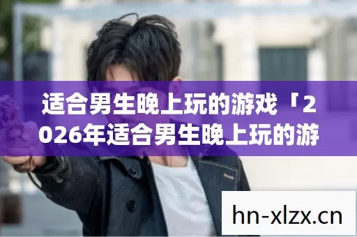 适合男生晚上玩的游戏「2026年适合男生晚上玩的游戏热度榜,Top5高人气服实测,避开90%新手陷阱」 适合男生晚上玩的游戏「2026年适合男生晚上玩的游戏热度榜,Top5高人气服实测,避开90%新手陷阱」