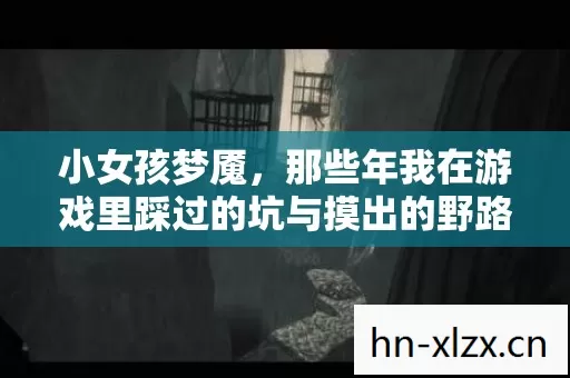 小女孩梦魇,那些年我在游戏里踩过的坑与摸出的野路子 小女孩梦魇,那些年我在游戏里踩过的坑与摸出的野路子