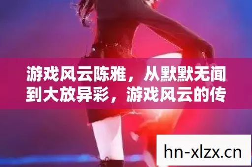游戏风云陈雅,从默默无闻到大放异彩,游戏风云的传奇蜕变 游戏风云陈雅,从默默无闻到大放异彩,游戏风云的传奇蜕变
