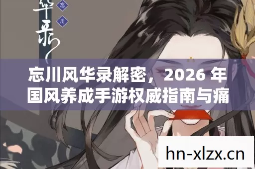忘川风华录解密,2026 年国风养成手游权威指南与痛点全解 忘川风华录解密,2026 年国风养成手游权威指南与痛点全解