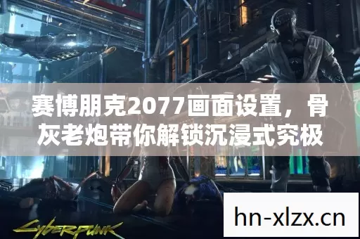 赛博朋克2077画面设置,骨灰老炮带你解锁沉浸式究极体验 赛博朋克2077画面设置,骨灰老炮带你解锁沉浸式究极体验