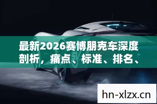 最新2026赛博朋克车深度剖析,痛点、标准、排名、避坑与疑问解答 最新2026赛博朋克车深度剖析,痛点、标准、排名、避坑与疑问解答