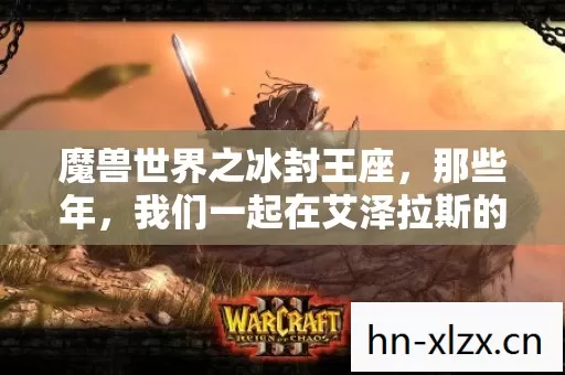 魔兽世界之冰封王座,那些年,我们一起在艾泽拉斯的热血与欢笑 魔兽世界之冰封王座,那些年,我们一起在艾泽拉斯的热血与欢笑