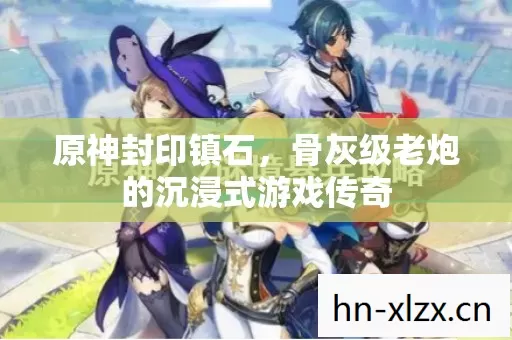 原神封印镇石,骨灰级老炮的沉浸式游戏传奇 原神封印镇石,骨灰级老炮的沉浸式游戏传奇