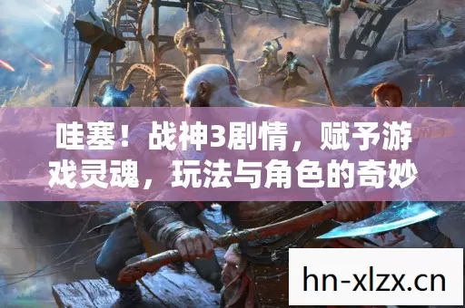 哇塞!战神3剧情,赋予游戏灵魂,玩法与角色的奇妙碰撞 哇塞!战神3剧情,赋予游戏灵魂,玩法与角色的奇妙碰撞