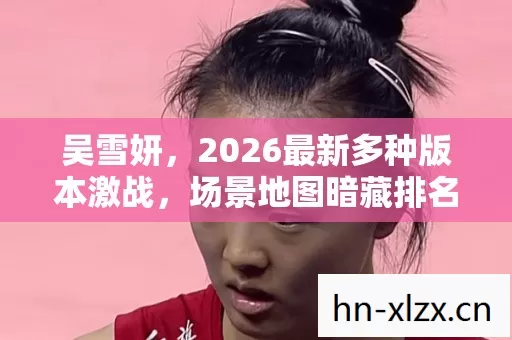 吴雪妍,2026最新多种版本激战,场景地图暗藏排名玄机,速来避坑解惑 吴雪妍,2026最新多种版本激战,场景地图暗藏排名玄机,速来避坑解惑