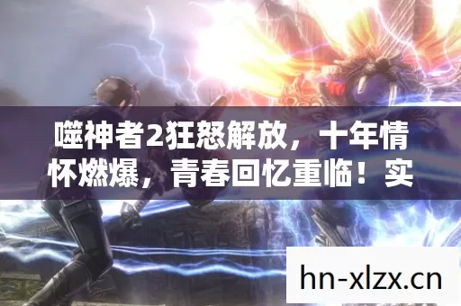 噬神者2狂怒解放,十年情怀燃爆,青春回忆重临!实测认证超燃指南! 噬神者2狂怒解放,十年情怀燃爆,青春回忆重临!实测认证超燃指南!