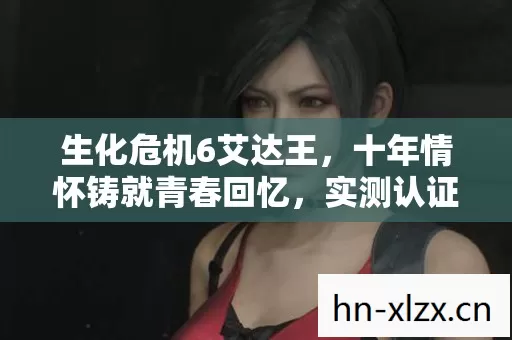 生化危机6艾达王,十年情怀铸就青春回忆,实测认证的深度解析! 生化危机6艾达王,十年情怀铸就青春回忆,实测认证的深度解析!